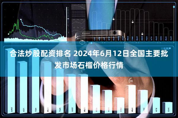 合法炒股配资排名 2024年6月12日全国主要批发市场石榴价格行情