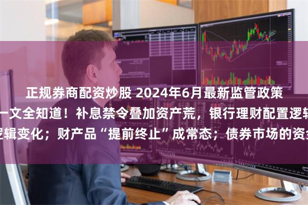 正规券商配资炒股 2024年6月最新监管政策、人事变化、市场动态一文全知道！补息禁令叠加资产荒，银行理财配置逻辑变化；财产品“提前终止”成常态；债券市场的资金分层现象正在逐步消失