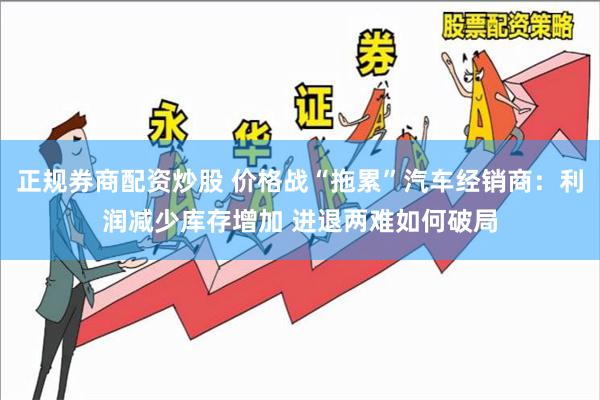 正规券商配资炒股 价格战“拖累”汽车经销商：利润减少库存增加 进退两难如何破局