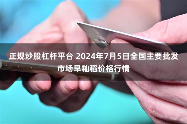 正规炒股杠杆平台 2024年7月5日全国主要批发市场早籼稻价格行情