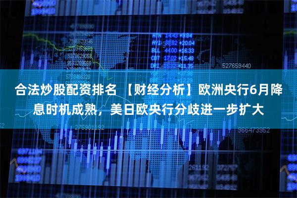 合法炒股配资排名 【财经分析】欧洲央行6月降息时机成熟，美日欧央行分歧进一步扩大