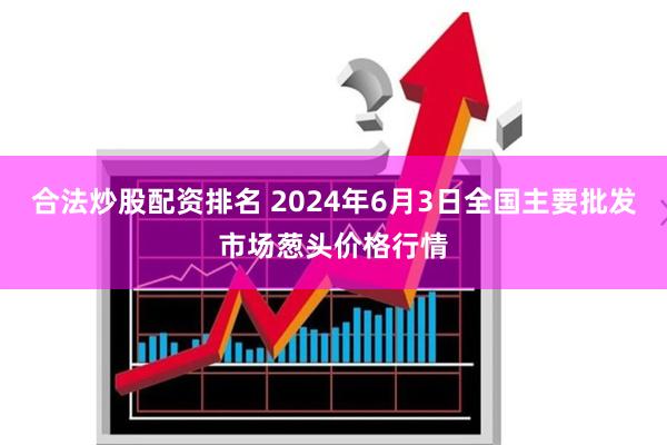 合法炒股配资排名 2024年6月3日全国主要批发市场葱头价格行情