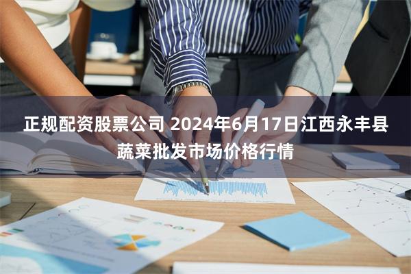 正规配资股票公司 2024年6月17日江西永丰县蔬菜批发市场价格行情