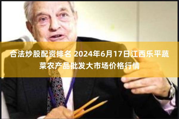 合法炒股配资排名 2024年6月17日江西乐平蔬菜农产品批发大市场价格行情