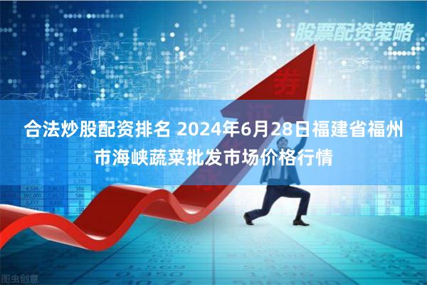 合法炒股配资排名 2024年6月28日福建省福州市海峡蔬菜批发市场价格行情