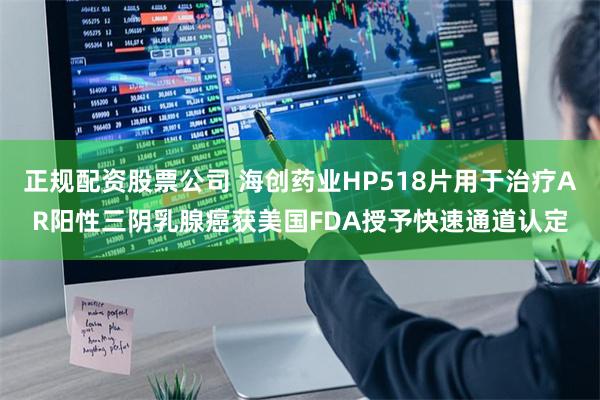 正规配资股票公司 海创药业HP518片用于治疗AR阳性三阴乳腺癌获美国FDA授予快速通道认定