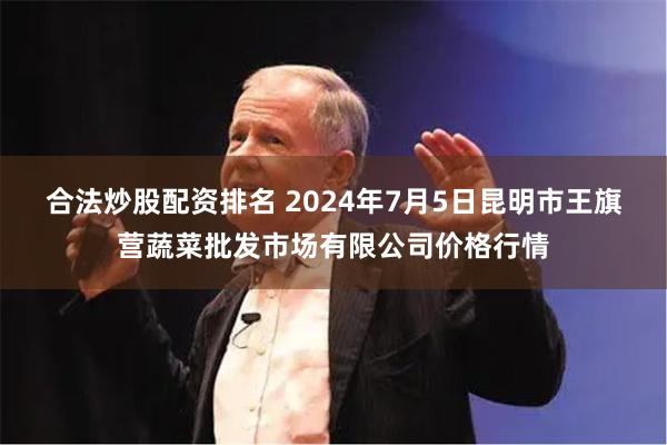 合法炒股配资排名 2024年7月5日昆明市王旗营蔬菜批发市场有限公司价格行情