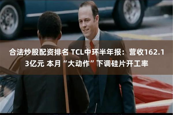 合法炒股配资排名 TCL中环半年报：营收162.13亿元 本月“大动作”下调硅片开工率