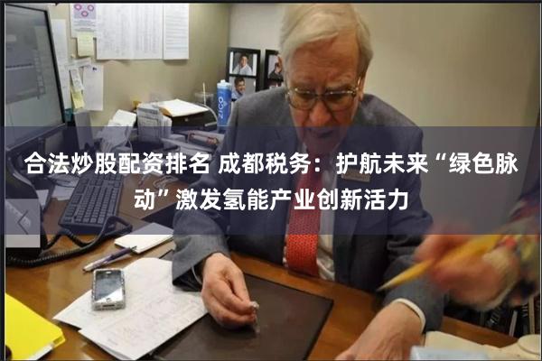 合法炒股配资排名 成都税务：护航未来“绿色脉动”激发氢能产业创新活力