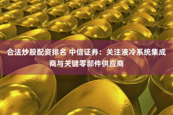 合法炒股配资排名 中信证券：关注液冷系统集成商与关键零部件供应商