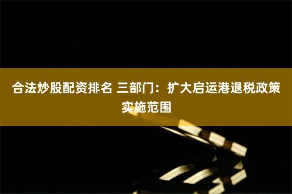 合法炒股配资排名 三部门：扩大启运港退税政策实施范围