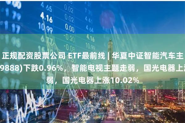 正规配资股票公司 ETF最前线 | 华夏中证智能汽车主题ETF(159888)下跌0.96%，智能电视主题走弱，国光电器上涨10.02%