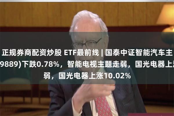 正规券商配资炒股 ETF最前线 | 国泰中证智能汽车主题ETF(159889)下跌0.78%，智能电视主题走弱，国光电器上涨10.02%