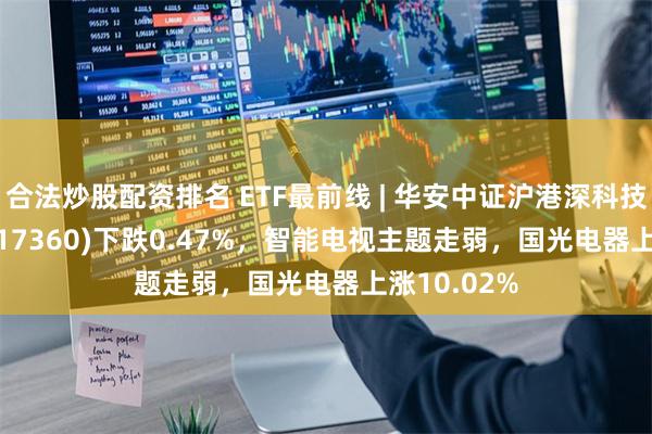 合法炒股配资排名 ETF最前线 | 华安中证沪港深科技100ETF(517360)下跌0.47%，智能电视主题走弱，国光电器上涨10.02%