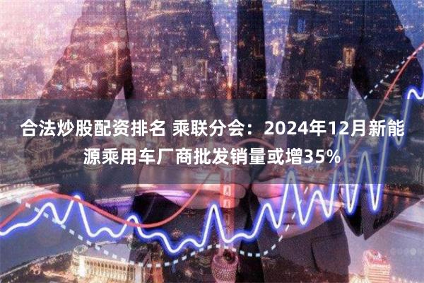 合法炒股配资排名 乘联分会：2024年12月新能源乘用车厂商批发销量或增35%