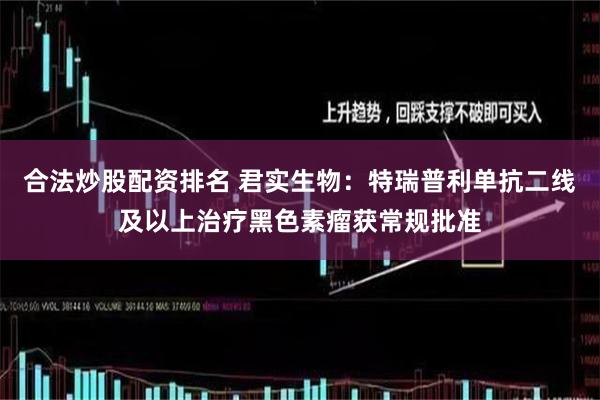 合法炒股配资排名 君实生物：特瑞普利单抗二线及以上治疗黑色素瘤获常规批准