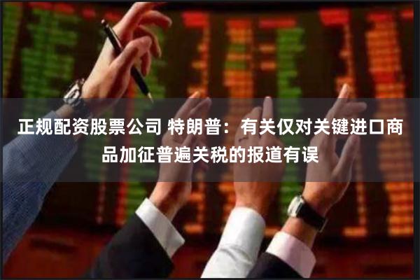 正规配资股票公司 特朗普：有关仅对关键进口商品加征普遍关税的报道有误