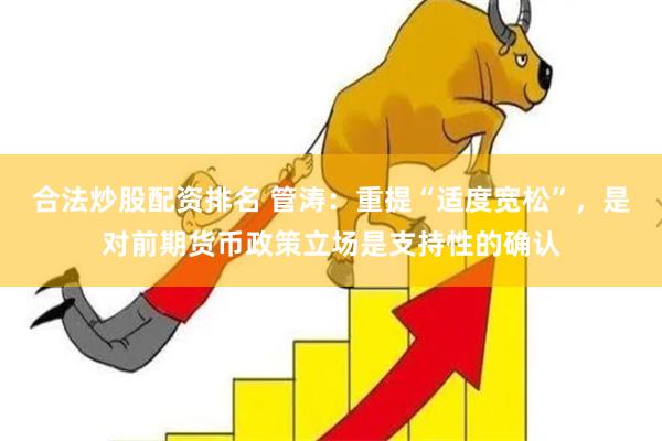 合法炒股配资排名 管涛：重提“适度宽松”，是对前期货币政策立场是支持性的确认