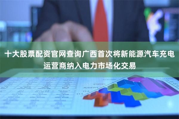 十大股票配资官网查询广西首次将新能源汽车充电运营商纳入电力市场化交易