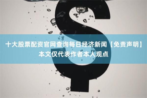 十大股票配资官网查询每日经济新闻【免责声明】本文仅代表作者本人观点