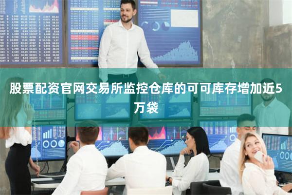 股票配资官网交易所监控仓库的可可库存增加近5万袋