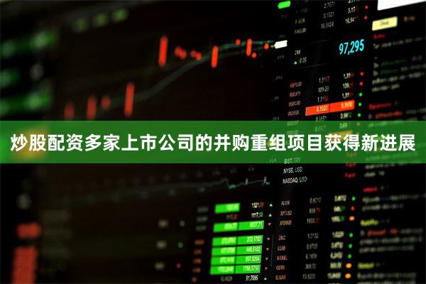 炒股配资多家上市公司的并购重组项目获得新进展