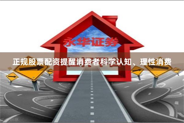 正规股票配资提醒消费者科学认知、理性消费