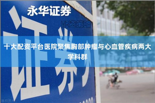 十大配资平台医院聚焦胸部肿瘤与心血管疾病两大学科群