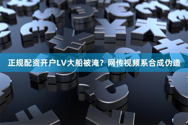 正规配资开户LV大船被淹?网传视频系合成伪造