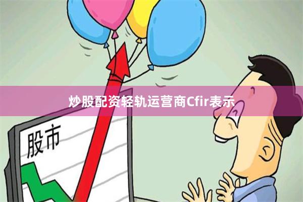 炒股配资轻轨运营商Cfir表示