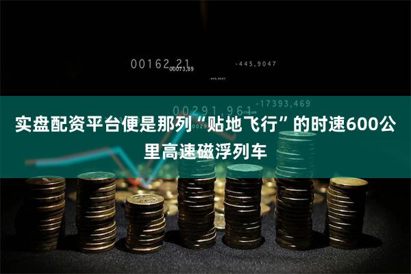 实盘配资平台便是那列“贴地飞行”的时速600公里高速磁浮列车