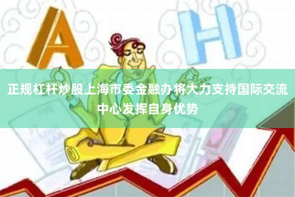 正规杠杆炒股上海市委金融办将大力支持国际交流中心发挥自身优势