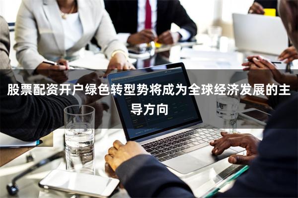 股票配资开户绿色转型势将成为全球经济发展的主导方向