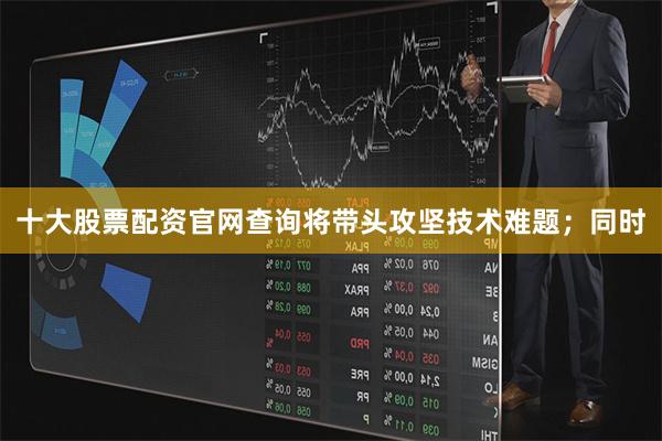 十大股票配资官网查询将带头攻坚技术难题;同时