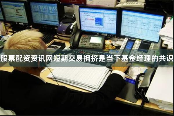 股票配资资讯网短期交易拥挤是当下基金经理的共识