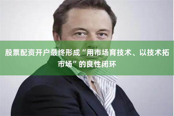 股票配资开户最终形成“用市场育技术、以技术拓市场”的良性闭环