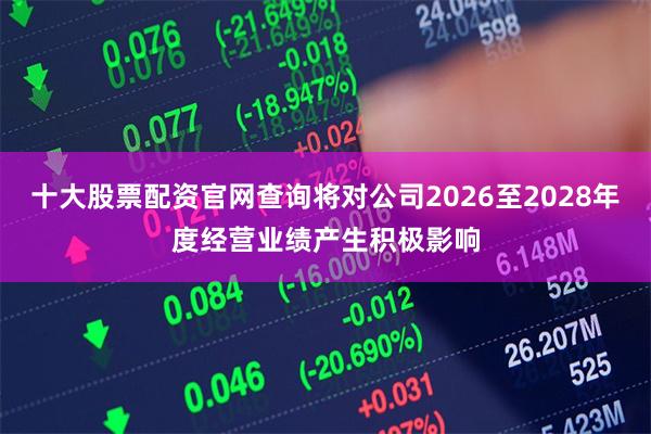 十大股票配资官网查询将对公司2026至2028年度经营业绩产生积极影响